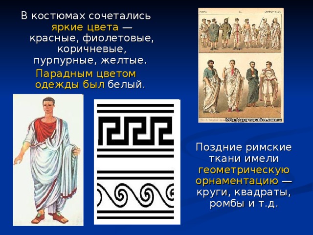 В костюмах сочетались яркие цвета — красные, фиолетовые, коричневые, пурпурные, желтые. Парадным цветом одежды был белый.  Поздние римские ткани имели геометрическую орнаментацию — круги, квадраты, ромбы и т.д. 