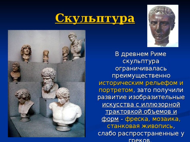 Скульптура  В древнем Риме скульптура ограничивалась преимущественно историческим рельефом и портретом , зато получили развитие изобразительные искусства с иллюзорной трактовкой объемов и форм  -  фреска, мозаика, станковая живопись , слабо распространенные у греков. 