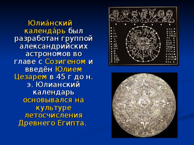 Юлиа́нский календа́рь был разработан группой александрийских астрономов во главе с Созигеном и введён Юлием Цезарем в 45 г до н. э. Юлианский календарь основывался на культуре летосчисления Древнего Египта.  