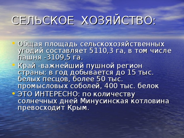 Общая площадь сельскохозяйственных угодий составляет 5110,3 га, в том числе пашня -3109,5 га. Край -важнейший пушной регион страны: в год добывается до 15 тыс. белых песцов, более 50 тыс. промысловых соболей, 400 тыс. белок ЭТО ИНТЕРЕСНО: по количеству солнечных дней Минусинская котловина превосходит Крым. 
