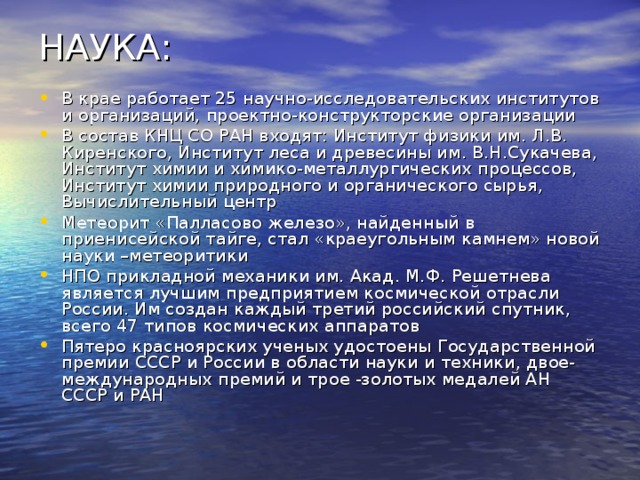НАУКА: В крае работает 25 научно-исследовательских институтов и организаций, проектно-конструкторские организации В состав КНЦ СО РАН входят: Институт физики им. Л.В. Киренского, Институт леса и древесины им. В.Н.Сукачева, Институт химии и химико-металлургических процессов, Институт химии природного и органического сырья, Вычислительный центр Метеорит «Палласово железо», найденный в приенисейской тайге, стал «краеугольным камнем» новой науки –метеоритики НПО прикладной механики им. Акад. М.Ф. Решетнева является лучшим предприятием космической отрасли России. Им создан каждый третий российский спутник, всего 47 типов космических аппаратов Пятеро красноярских ученых удостоены Государственной премии СССР и России в области науки и техники, двое- международных премий и трое -золотых медалей АН СССР и РАН  