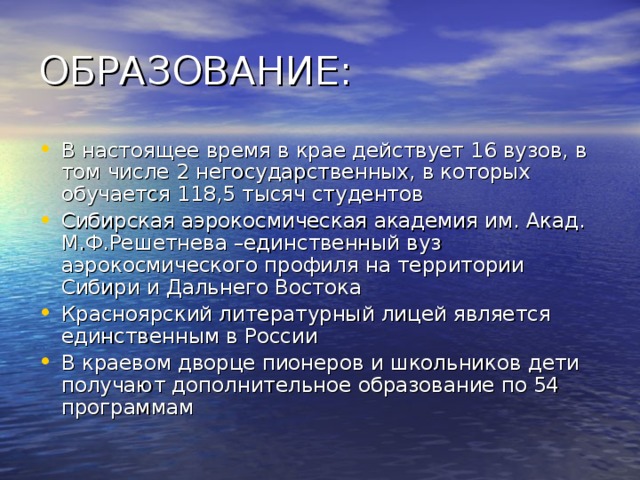 В настоящее время в крае действует 16 вузов, в том числе 2 негосударственных, в которых обучается 118,5 тысяч студентов Сибирская аэрокосмическая академия им. Акад. М.Ф.Решетнева –единственный вуз аэрокосмического профиля на территории Сибири и Дальнего Востока Красноярский литературный лицей является единственным в России В краевом дворце пионеров и школьников дети получают дополнительное образование по 54 программам 