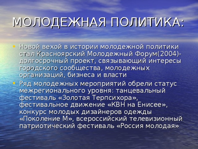 Новой вехой в истории молодежной политики стал Красноярский Молодежный Форум(2004)- долгосрочный проект, связывающий интересы городского сообщества, молодежных организаций, бизнеса и власти Ряд молодежных мероприятий обрели статус межрегионального уровня: танцевальный фестиваль «Золотая Терпсихора», фестивальное движение «КВН на Енисее», конкурс молодых дизайнеров одежды «Поколение М», всероссийский телевизионный патриотический фестиваль «Россия молодая» 