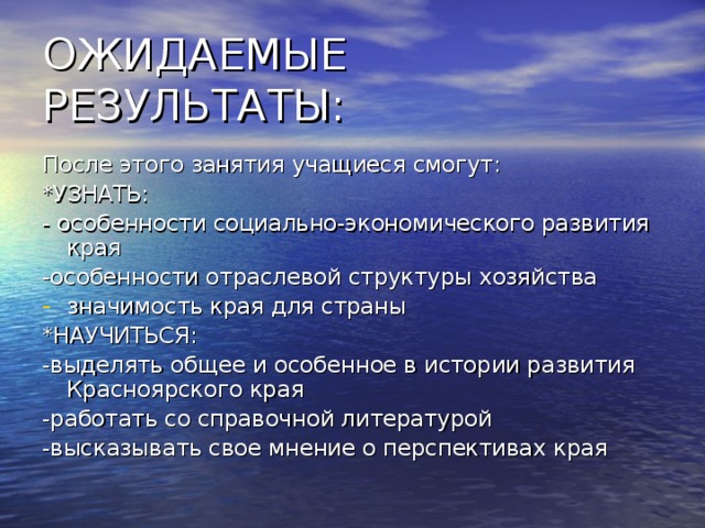 После этого занятия учащиеся смогут: *УЗНАТЬ: - особенности социально-экономического развития края -особенности отраслевой структуры хозяйства значимость края для страны *НАУЧИТЬСЯ: -выделять общее и особенное в истории развития Красноярского края -работать со справочной литературой -высказывать свое мнение о перспективах края 