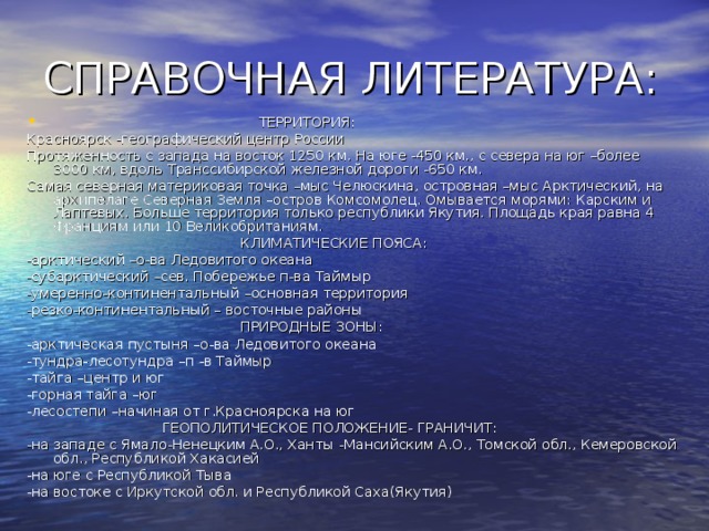  ТЕРРИТОРИЯ: Красноярск  -географический центр России Протяженность с запада на восток 1250 км. На юге -450 км., с севера на юг –более 3000 км, вдоль Транссибирской железной дороги -650 км. Самая северная материковая точка –мыс Челюскина, островная –мыс Арктический, на архипелаге Северная Земля –остров Комсомолец. Омывается морями: Карским и Лаптевых. Больше территория только республики Якутия. Площадь края равна 4  Франциям или 10 Великобританиям.  КЛИМАТИЧЕСКИЕ ПОЯСА: -арктический –о-ва Ледовитого океана -субарктический –сев. Побережье п-ва Таймыр -умеренно-континентальный –основная территория -резко-континентальный – восточные районы  ПРИРОДНЫЕ ЗОНЫ: -арктическая пустыня –о-ва Ледовитого океана -тундра-лесотундра –п  -в Таймыр -тайга –центр и юг -горная тайга –юг -лесостепи –начиная от г.Красноярска на юг  ГЕОПОЛИТИЧЕСКОЕ ПОЛОЖЕНИЕ- ГРАНИЧИТ: -на западе с Ямало-Ненецким А.О., Ханты  -Мансийским А.О., Томской обл., Кемеровской обл., Республикой Хакасией -на юге с Республикой Тыва -на востоке с Иркутской обл. и Республикой Саха(Якутия) 