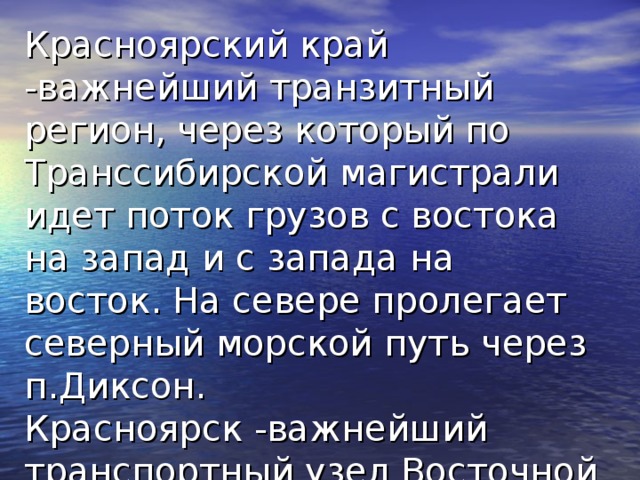 Красноярский край  -важнейший транзитный регион, через который по Транссибирской магистрали идет поток грузов с востока на запад и с запада на восток. На севере пролегает северный морской путь через п.Диксон.  Красноярск  -важнейший транспортный узел Восточной Сибири 