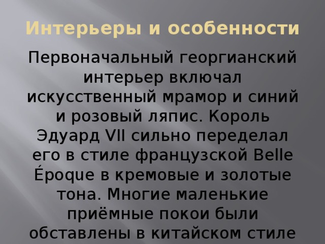 Интерьеры и особенности Первоначальный георгианский интерьер включал искусственный мрамор и синий и розовый ляпис. Король Эдуард VII сильно переделал его в стиле французской Belle Époque в кремовые и золотые тона. Многие маленькие приёмные покои были обставлены в китайском стиле мебелью из королевского павильона в Брайтоне и из Карлтон-хауса. 