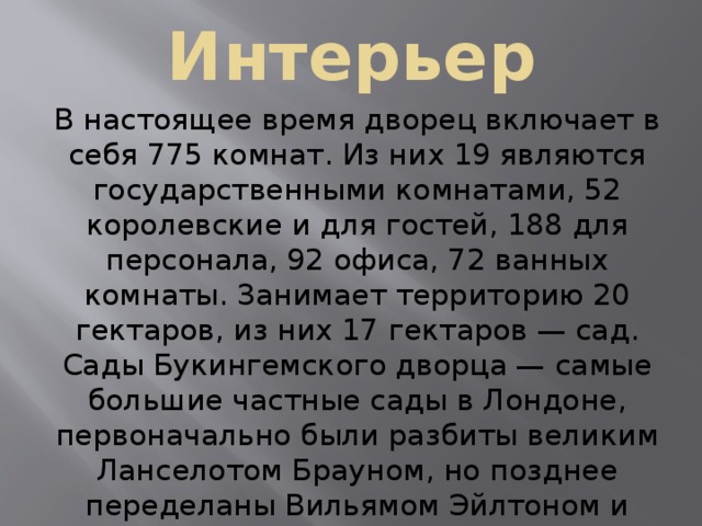 Интерьер В настоящее время дворец включает в себя 775 комнат. Из них 19 являются государственными комнатами, 52 королевские и для гостей, 188 для персонала, 92 офиса, 72 ванных комнаты. Занимает территорию 20 гектаров, из них 17 гектаров — сад. Сады Букингемского дворца — самые большие частные сады в Лондоне, первоначально были разбиты великим Ланселотом Брауном, но позднее переделаны Вильямом Эйлтоном и Джоном Нэшем. Большой искусственный пруд был закончен в 1828 году 