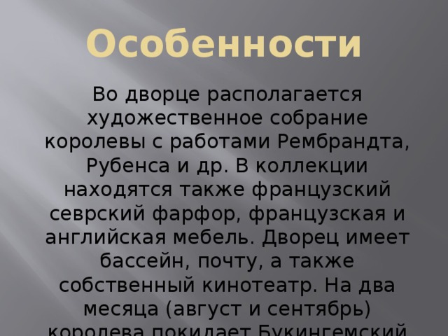 Особенности Во дворце располагается художественное собрание королевы с работами Рембрандта, Рубенса и др. В коллекции находятся также французский севрский фарфор, французская и английская мебель. Дворец имеет бассейн, почту, а также собственный кинотеатр. На два месяца (август и сентябрь) королева покидает Букингемский дворец. В эти месяцы парадные покои дворца открыты для посетителей. 