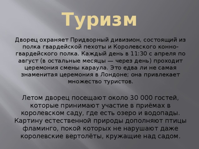 Туризм Дворец охраняет Придворный дивизион, состоящий из полка гвардейской пехоты и Королевского конно-гвардейского полка. Каждый день в 11:30 с апреля по август (в остальные месяцы — через день) проходит церемония смены караула. Это едва ли не самая знаменитая церемония в Лондоне; она привлекает множество туристов. Летом дворец посещают около 30 000 гостей, которые принимают участие в приёмах в королевском саду, где есть озеро и водопады. Картину естественной природы дополняют птицы фламинго, покой которых не нарушают даже королевские вертолёты, кружащие над садом. 