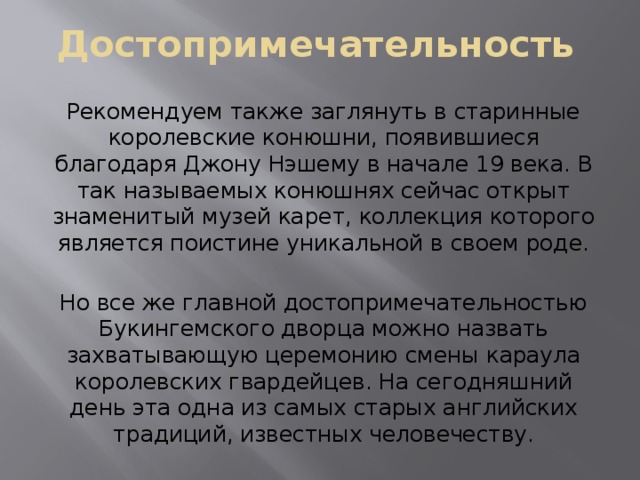 Достопримечательность Рекомендуем также заглянуть в старинные королевские конюшни, появившиеся благодаря Джону Нэшему в начале 19 века. В так называемых конюшнях сейчас открыт знаменитый музей карет, коллекция которого является поистине уникальной в своем роде. Но все же главной достопримечательностью Букингемского дворца можно назвать захватывающую церемонию смены караула королевских гвардейцев. На сегодняшний день эта одна из самых старых английских традиций, известных человечеству. 