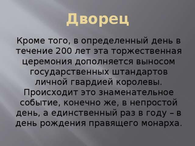 Дворец Кроме того, в определенный день в течение 200 лет эта торжественная церемония дополняется выносом государственных штандартов личной гвардией королевы. Происходит это знаменательное событие, конечно же, в непростой день, а единственный раз в году – в день рождения правящего монарха. 