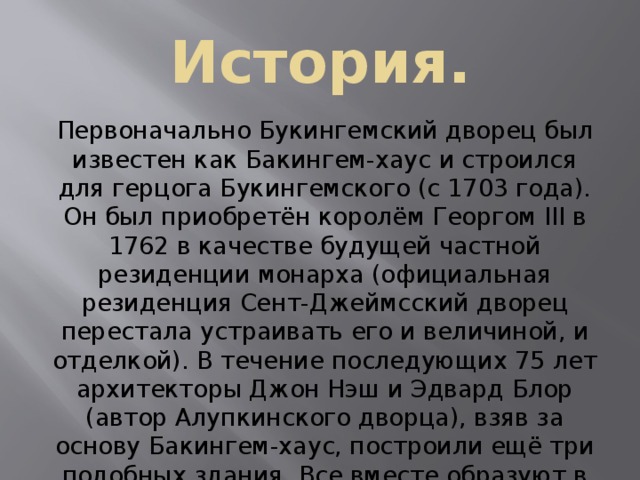 История. Первоначально Букингемский дворец был известен как Бакингем-хаус и строился для герцога Букингемского (с 1703 года). Он был приобретён королём Георгом III в 1762 в качестве будущей частной резиденции монарха (официальная резиденция Сент-Джеймсский дворец перестала устраивать его и величиной, и отделкой). В течение последующих 75 лет архитекторы Джон Нэш и Эдвард Блор (автор Алупкинского дворца), взяв за основу Бакингем-хаус, построили ещё три подобных здания. Все вместе образуют в плане квадрат, в центре которого — большой внутренний двор. 