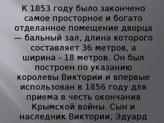 К 1853 году было закончено самое просторное и богато отделанное помещение дворца — бальный зал, длина которого составляет 36 метров, а ширина - 18 метров. Он был построен по указанию королевы Виктории и впервые использован в 1856 году для приема в честь окончания Крымской войны. Сын и наследник Виктории, Эдуард VII, родился в 1841 году в этом дворце и здесь же скончался в 1910 году. 