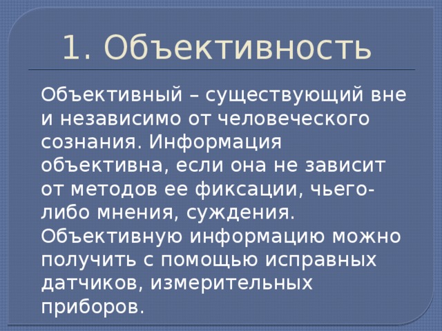 1. Объективность  Объективный – существующий вне и независимо от человеческого сознания. Информация объективна, если она не зависит от методов ее фиксации, чьего-либо мнения, суждения.  Объективную информацию можно получить с помощью исправных датчиков, измерительных приборов.   