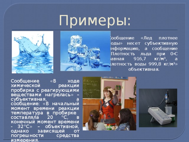 Примеры: Сообщение «Лед плотнее воды» несет субъективную информацию, а сообщение «Плотность льда при 0 о С равная  916,7 кг/м³, а плотность воды 999,8 кг/м³» – объективная.   Сообщение «В ходе химической реакции пробирка с реагирующими веществами нагрелась» – субъективная, а сообщение: «В начальный момент времени реакции температура в пробирке составляла 20 °С, в конечный момент времени - 32°С» – объективной, однако зависящей от погрешности средства измерения. 