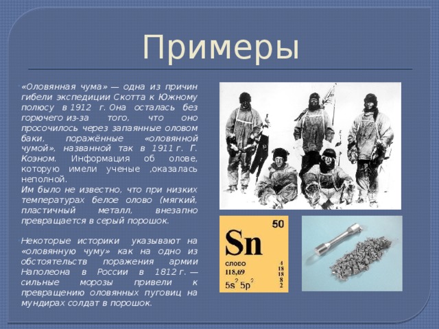 Примеры «Оловянная чума» — одна из причин гибели экспедиции Скотта к Южному полюсу в 1912 г. Она осталась без горючего из-за того, что оно просочилось через запаянные оловом баки, поражённые «оловянной чумой», названной так в 1911 г. Г. Коэном. Информация об олове, которую имели ученые ,оказалась неполной.  Им было не известно, что при низких температурах белое олово (мягкий, пластичный металл, внезапно превращается в серый порошок.  Некоторые историки  указывают на «оловянную чуму» как на одно из обстоятельств поражения армии Наполеона в России в 1812 г. — сильные морозы привели к превращению оловянных пуговиц на мундирах солдат в порошок. 