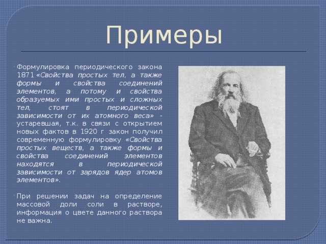 Примеры Формулировка периодического закона 1871  «Свойства простых тел, а также формы и свойства соединений элементов, а потому и свойства образуемых ими простых и сложных тел, стоят в периодической зависимости от их атомного веса» - устаревшая, т.к. в связи с открытием новых фактов в 1920 г закон получил современную формулировку «Свойства простых веществ, а также формы и свойства соединений элементов находятся в периодической зависимости от зарядов ядер атомов элементов». При решении задач на определение массовой доли соли в растворе, информация о цвете данного раствора не важна.  