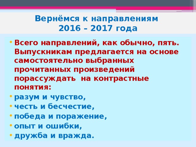 Вернёмся к направлениям  2016 – 2017 года Всего направлений, как обычно, пять. Выпускникам предлагается на основе самостоятельно выбранных прочитанных произведений порассуждать на контрастные понятия:    разум и чувство, честь и бесчестие, победа и поражение, опыт и ошибки, дружба и вражда. 