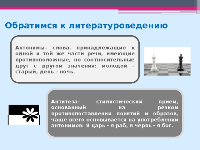 Обратимся к литературоведению Антонимы– слова, принадлежащие к одной и той же части речи, имеющие противоположные, но соотносительные друг с другом значения: молодой – старый, день – ночь. Антитеза– стилистический прием, основанный на резком противопоставлении понятий и образов, чаще всего основывается на употреблении антонимов: Я царь - я раб, я червь - я бог. 