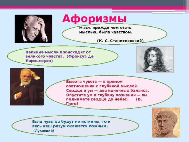 Афоризмы Мысль прежде чем стать мыслью, была чувством. (К. С. Станиславский) Великие мысли происходят от великого чувства. (Франсуа де Ларошфуко) Высота чувств — в прямом соотношении с глубиной мыслей. Сердце и ум — два конечных баланса. Опустите ум в глубину познания — вы поднимете сердце до небес. (В. Гюго) Если чувства будут не истинны, то и весь наш разум окажется ложным.  (Лукреций) 