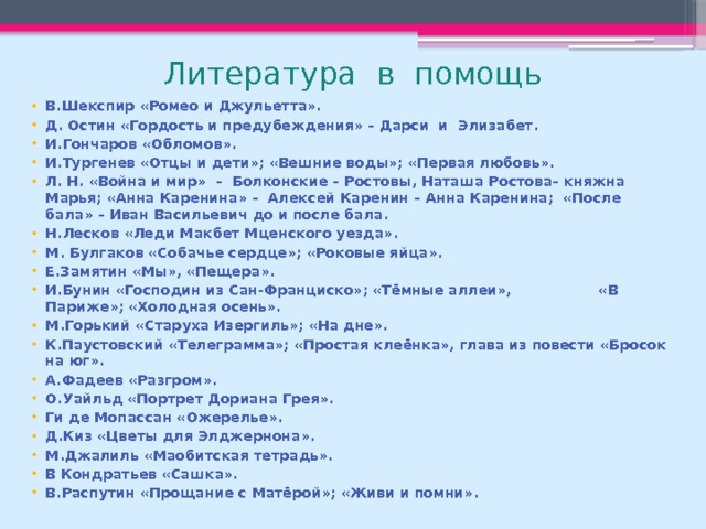 Литература в помощь В.Шекспир «Ромео и Джульетта». Д. Остин «Гордость и предубеждения» – Дарси и Элизабет. И.Гончаров «Обломов». И.Тургенев «Отцы и дети»; «Вешние воды»; «Первая любовь». Л. Н. «Война и мир» – Болконские – Ростовы, Наташа Ростова– княжна Марья; «Анна Каренина» – Алексей Каренин – Анна Каренина; «После бала» – Иван Васильевич до и после бала. Н.Лесков «Леди Макбет Мценского уезда». М. Булгаков «Собачье сердце»; «Роковые яйца». Е.Замятин «Мы», «Пещера». И.Бунин «Господин из Сан-Франциско»; «Тёмные аллеи», «В Париже»; «Холодная осень». М.Горький «Старуха Изергиль»; «На дне». К.Паустовский «Телеграмма»; «Простая клеёнка», глава из повести «Бросок на юг». А.Фадеев «Разгром». О.Уайльд «Портрет Дориана Грея». Ги де Мопассан «Ожерелье». Д.Киз «Цветы для Элджернона». М.Джалиль «Маобитская тетрадь». В Кондратьев «Сашка». В.Распутин «Прощание с Матёрой»; «Живи и помни».   