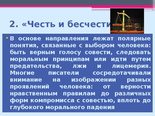 2. «Честь и бесчестие» В основе направления лежат полярные понятия, связанные с выбором человека: быть верным голосу совести, следовать моральным принципам или идти путем предательства, лжи и лицемерия. Многие писатели сосредотачивали внимание на изображении разных проявлений человека: от верности нравственным правилам до различных форм компромисса с совестью, вплоть до глубокого морального падения  
