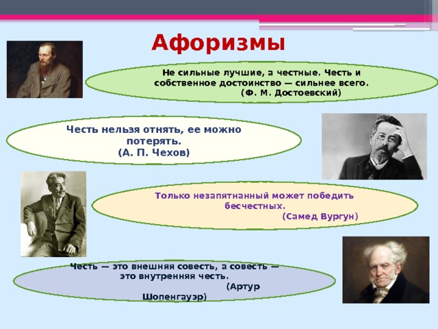 Афоризмы Не сильные лучшие, а честные. Честь и собственное достоинство — сильнее всего.  (Ф. М. Достоевский) Честь нельзя отнять, ее можно потерять.  (А. П. Чехов) Только незапятнанный может победить бесчестных.  (Самед Вургун) Честь — это внешняя совесть, а совесть — это внутренняя честь.  (Артур Шопенгауэр) 