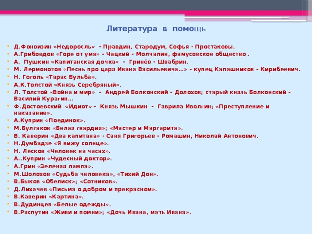 Литература в помо щь Д.Фонвизин «Недоросль» – Правдин, Стародум, Софья - Простаковы. А.Грибоедов «Горе от ума» – Чацкий – Молчалин, фамусовское общество . А. Пушкин «Капитанская дочка» – Гринёв – Швабрин. М. Лермонотов «Песнь про царя Ивана Васильевича…» – купец Калашников – Кирибеевич. Н. Гоголь «Тарас Бульба». А.К.Толстой «Князь Серебряный». Л. Толстой «Война и мир» – Андрей Болконский – Долохов; старый князь Болконский – Василий Курагин… Ф.Достоевский «Идиот» – Князь Мышкин – Гаврила Иволгин; «Преступление и наказание». А.Куприн «Поединок». М.Булгаков «Белая гвардия»; «Мастер и Маргарита». В. Каверин «Два капитана» - Саня Григорьев – Ромашин, Николай Антонович. Н.Думбадзе «Я вижу солнце». Н. Лесков «Человек на часах». А..Куприн «Чудесный доктор». А.Грин «Зелёная лампа». М.Шолохов «Судьба человека», «Тихий Дон». В.Быков «Обелиск»; «Сотников». Д.Лихачёв «Письма о добром и прекрасном». В.Каверин «Картина». В.Дудинцев «Белые одежды». В.Распутин «Живи и помни»; «Дочь Ивана, мать Ивана». 