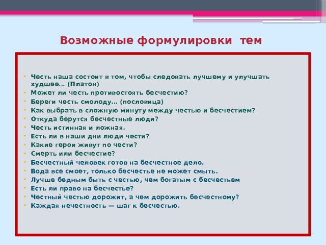 Возможные формулировки тем   Честь наша состоит в том, чтобы следовать лучшему и улучшать худшее… (Платон) Может ли честь противостоять бесчестию? Береги честь смолоду… (пословица) Как выбрать в сложную минуту между честью и бесчестием? Откуда берутся бесчестные люди? Честь истинная и ложная. Есть ли в наши дни люди чести? Какие герои живут по чести? Смерть или бесчестие?  Бесчестный человек готов на бесчестное дело. Вода все смоет, только бесчестье не может смыть. Лучше бедным быть с честью, чем богатым с бесчестьем Есть ли право на бесчестье? Честный честью дорожит, а чем дорожить бесчестному? Каждая нечестность — шаг к бесчестью.     