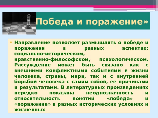 3. «Победа и поражение» Направление позволяет размышлять о победе и поражении в разных аспектах: социально-историческом, нравственно-философском, психологическом. Рассуждение может быть связано как с внешними конфликтными событиями в жизни человека, страны, мира, так и с внутренней борьбой человека с самим собой, ее причинами и результатами. В литературных произведениях нередко показана неоднозначность и относительность понятий «победа» и «поражение» в разных исторических условиях и жизненных 