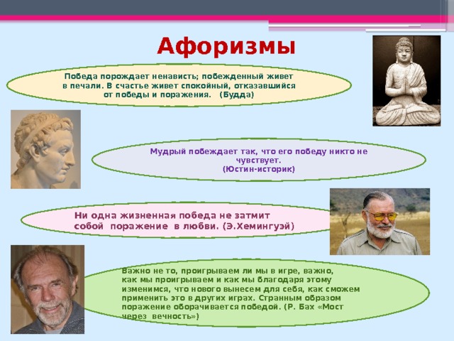 Афоризмы Победа порождает ненависть; побежденный живет в печали. В счастье живет спокойный, отказавшийся от победы и поражения. (Будда) Мудрый побеждает так, что его победу никто не чувствует.  (Юстин-историк) Ни одна жизненная победа не затмит собой  поражение  в любви. (Э.Хемингуэй) Важно не то, проигрываем ли мы в игре, важно, как мы проигрываем и как мы благодаря этому изменимся, что нового вынесем для себя, как сможем применить это в других играх. Странным образом поражение оборачивается победой. (Р. Бах «Мост через вечность») 