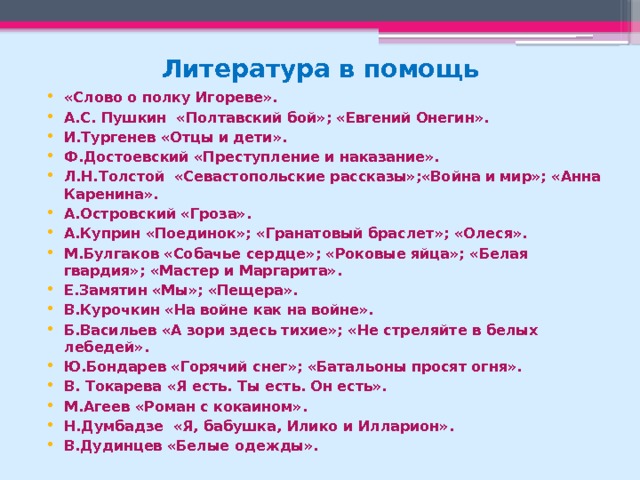 Литература в помощь «Слово о полку Игореве». А.С. Пушкин «Полтавский бой»; «Евгений Онегин». И.Тургенев «Отцы и дети». Ф.Достоевский «Преступление и наказание». Л.Н.Толстой «Севастопольские рассказы»;«Война и мир»; «Анна Каренина». А.Островский «Гроза». А.Куприн «Поединок»; «Гранатовый браслет»; «Олеся». М.Булгаков «Собачье сердце»; «Роковые яйца»; «Белая гвардия»; «Мастер и Маргарита». Е.Замятин «Мы»; «Пещера». В.Курочкин «На войне как на войне». Б.Васильев «А зори здесь тихие»; «Не стреляйте в белых лебедей». Ю.Бондарев «Горячий снег»; «Батальоны просят огня». В. Токарева «Я есть. Ты есть. Он есть». М.Агеев «Роман с кокаином». Н.Думбадзе «Я, бабушка, Илико и Илларион». В.Дудинцев «Белые одежды».   