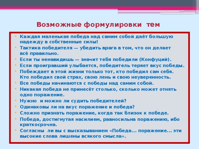 Возможные формулировки тем Каждая маленькая победа над самим собой даёт большую надежду в собственные силы! Тактика победителя — убедить врага в том, что он делает всё правильно. Если ты ненавидишь — значит тебя победили (Конфуций). Если проигравший улыбается, победитель теряет вкус победы. Побеждает в этой жизни только тот, кто победил сам себя. Кто победил свой страх, свою лень и свою неуверенность. Все победы начинаются с победы над самим собой. Никакая победа не принесёт столько, сколько может отнять одно поражение. Нужно и можно ли судить победителей? Одинаковы ли на вкус поражение и победа? Сложно признать поражение, когда так близок к победе. Победа, достигнутая насилием, равносильна поражению, ибо краткосрочна. Согласны ли вы с высказыванием «Победа... поражение... эти высокие слова лишены всякого смысла». 
