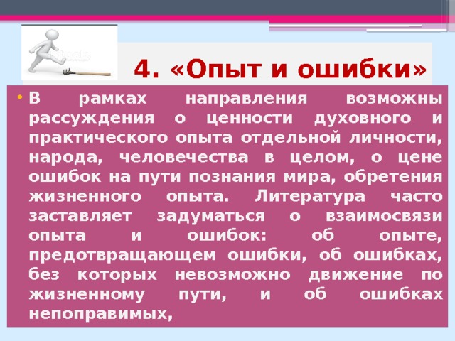4. «Опыт и ошибки» В рамках направления возможны рассуждения о ценности духовного и практического опыта отдельной личности, народа, человечества в целом, о цене ошибок на пути познания мира, обретения жизненного опыта. Литература часто заставляет задуматься о взаимосвязи опыта и ошибок: об опыте, предотвращающем ошибки, об ошибках, без которых невозможно движение по жизненному пути, и об ошибках непоправимых, 