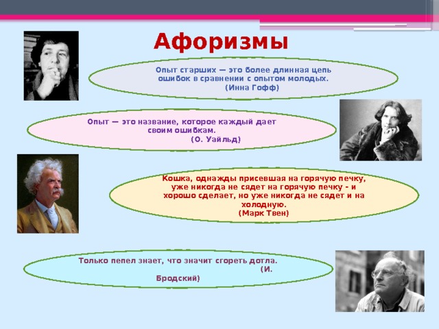 Афоризмы Опыт старших — это более длинная цепь ошибок в сравнении с опытом молодых.  (Инна Гофф) Опыт — это название, которое каждый дает своим ошибкам.  (О. Уайльд) Кошка, однажды присевшая на горячую печку, уже никогда не сядет на горячую печку – и хорошо сделает, но уже никогда не сядет и на холодную.  (Марк Твен) Только пепел знает, что значит сгореть дотла.  (И. Бродский) 