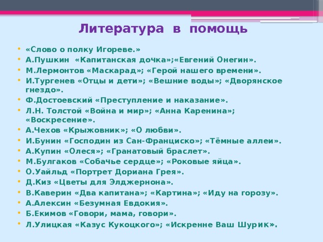 Литература в помощь «Слово о полку Игореве.» А.Пушкин «Капитанская дочка»;«Евгений Онегин». М.Лермонтов «Маскарад»; «Герой нашего времени». И.Тургенев «Отцы и дети»; «Вешние воды»; «Дворянское гнездо». Ф.Достоевский «Преступление и наказание». Л.Н. Толстой «Война и мир»; «Анна Каренина»; «Воскресение». А.Чехов «Крыжовник»; «О любви». И.Бунин «Господин из Сан-Франциско»; «Тёмные аллеи». А.Купин «Олеся»; «Гранатовый браслет». М.Булгаков «Собачье сердце»; «Роковые яйца». О.Уайльд «Портрет Дориана Грея». Д.Киз «Цветы для Элджернона». В.Каверин «Два капитана»; «Картина»; «Иду на горозу». А.Алексин «Безумная Евдокия». Б.Екимов «Говори, мама, говори». Л.Улицкая «Казус Кукоцкого»; «Искренне Ваш Шур ик».  