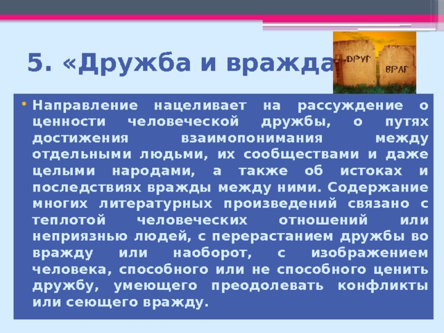 5. «Дружба и вражда» Направление нацеливает на рассуждение о ценности человеческой дружбы, о путях достижения взаимопонимания между отдельными людьми, их сообществами и даже целыми народами, а также об истоках и последствиях вражды между ними. Содержание многих литературных произведений связано с теплотой человеческих отношений или неприязнью людей, с перерастанием дружбы во вражду или наоборот, с изображением человека, способного или не способного ценить дружбу, умеющего преодолевать конфликты или сеющего вражду. 