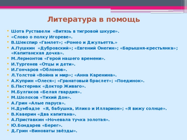 Литература в помощь Шота Руставели «Витязь в тигровой шкуре». «Слово о полку Игореве». В.Шекспир «Гамлет»; «Ромео и Джульетта.» А.Пушкин «Дубровский»; «Евгений Онегин»; «Барышня-крестьянка»; «Капитанская дочка». М.Лермонтов «Герой нашего времени». И.Тургенев «Отцы и дети». И.Гончаров «Обломов». Л.Толстой «Война и мир»; «Анна Каренина». А.Куприн «Олеся»; «Гранатовый браслет»; «Поединок». Б.Пастернак «Доктор Живаго». М.Булгаков «Белая гвардия». М.Шолохов «Тихий Дон». А.Грин «Алые паруса». Н.Думбадзе «Я, бабушка, Илико и Илларион»; «Я вижу солнце». В.Каверин «Два капитана». А.Приставкин «Ночевала тучка золотая». Ю.Бондарев «Берег». Д.Грин «Виноваты звёзды». 