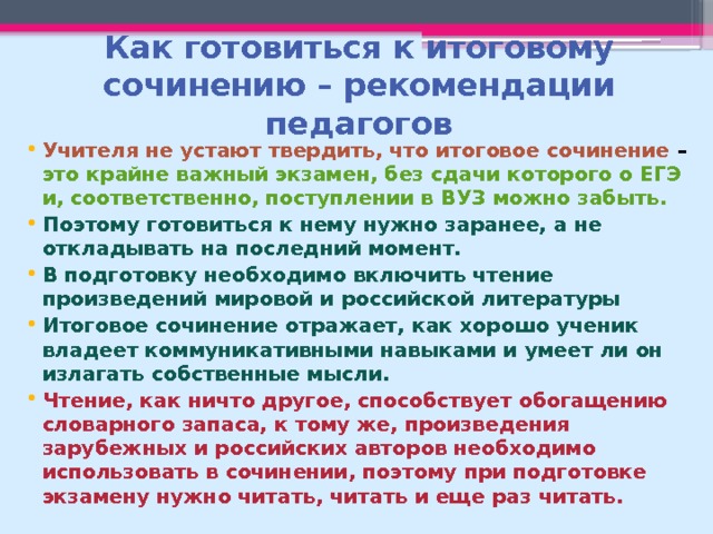 Как готовиться к итоговому сочинению – рекомендации педагогов Учителя не устают твердить, что итоговое сочинение – это крайне важный экзамен, без сдачи которого о ЕГЭ и, соответственно, поступлении в ВУЗ можно забыть. Поэтому готовиться к нему нужно заранее, а не откладывать на последний момент. В подготовку необходимо включить чтение произведений мировой и российской литературы Итоговое сочинение отражает, как хорошо ученик владеет коммуникативными навыками и умеет ли он излагать собственные мысли. Чтение, как ничто другое, способствует обогащению словарного запаса, к тому же, произведения зарубежных и российских авторов необходимо использовать в сочинении, поэтому при подготовке экзамену нужно читать, читать и еще раз читать. 