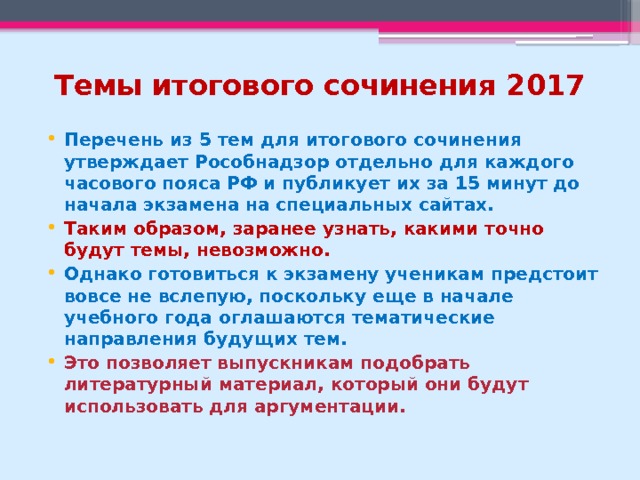 Темы итогового сочинения 2017 Перечень из 5 тем для итогового сочинения утверждает Рособнадзор отдельно для каждого часового пояса РФ и публикует их за 15 минут до начала экзамена на специальных сайтах. Таким образом, заранее узнать, какими точно будут темы, невозможно.  Однако готовиться к экзамену ученикам предстоит вовсе не вслепую, поскольку еще в начале учебного года оглашаются тематические направления будущих тем. Это позволяет выпускникам подобрать литературный материал, который они будут использовать для аргументации. 