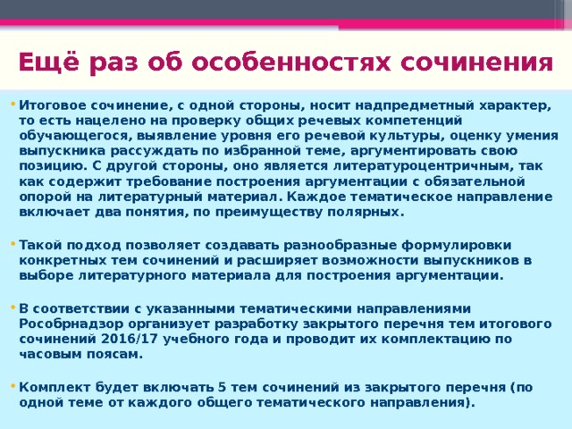 Ещё раз об особенностях сочинения Итоговое сочинение, с одной стороны, носит надпредметный характер, то есть нацелено на проверку общих речевых компетенций обучающегося, выявление уровня его речевой культуры, оценку умения выпускника рассуждать по избранной теме, аргументировать свою позицию. С другой стороны, оно является литературоцентричным, так как содержит требование построения аргументации с обязательной опорой на литературный материал. Каждое тематическое направление включает два понятия, по преимуществу полярных.  Такой подход позволяет создавать разнообразные формулировки конкретных тем сочинений и расширяет возможности выпускников в выборе литературного материала для построения аргументации.  В соответствии с указанными тематическими направлениями Рособрнадзор организует разработку закрытого перечня тем итогового сочинений 2016/17 учебного года и проводит их комплектацию по часовым поясам.  Комплект будет включать 5 тем сочинений из закрытого перечня (по одной теме от каждого общего тематического направления). 