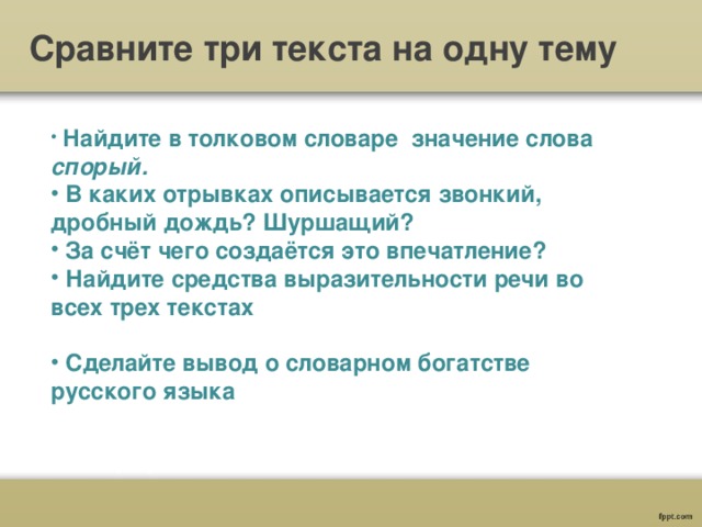 Сравните три текста на одну тему  Найдите в толковом словаре значение слова спорый.  В каких отрывках описывается звонкий, дробный дождь? Шуршащий?  За счёт чего создаётся это впечатление?  Найдите средства выразительности речи во всех трех текстах   Сделайте вывод о словарном богатстве русского языка 