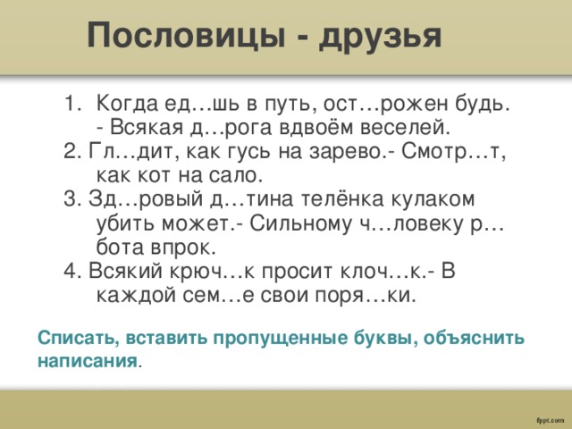 Пословицы - друзья Когда ед…шь в путь, ост…рожен будь. - Всякая д…рога вдвоём веселей. 2. Гл…дит, как гусь на зарево.- Смотр…т, как кот на сало. 3. Зд…ровый д…тина телёнка кулаком убить может.- Сильному ч…ловеку р…бота впрок. 4. Всякий крюч…к просит клоч…к.- В каждой сем…е свои поря…ки.  Списать, вставить пропущенные буквы, объяснить написания . 