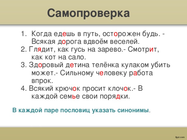 Самопроверка Когда ед е шь в путь, ост о рожен будь. - Всякая д о рога вдвоём веселей. 2. Гл я дит, как гусь на зарево.- Смотр и т, как кот на сало. 3. Зд о ровый д е тина телёнка кулаком убить может.- Сильному ч е ловеку р а бота впрок. 4. Всякий крюч о к просит клоч о к.- В каждой сем ь е свои поря д ки.  В каждой паре пословиц указать синонимы . 