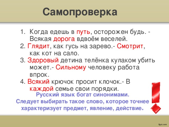 Самопроверка Когда едешь в путь , осторожен будь. - Всякая дорога вдвоём веселей. 2. Глядит , как гусь на зарево.- Смотрит , как кот на сало. 3. Здоровый детина телёнка кулаком убить может.- Сильному человеку работа впрок. 4. Всякий крючок просит клочок.- В каждой семье свои порядки.  Русский язык богат синонимами.  Следует выбирать такое слово, которое точнее характеризует предмет, явление, действие . 