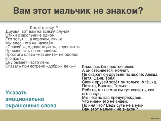 Вам этот мальчик не знаком? Как его зовут? Друзья, вот вам на всякий случай Стихи о школьнике одном. Его зовут…, а впрочем, лучше Мы здесь его не назовём. «Спасибо», здравствуйте», «простите»- Произносить он не привык. Простого слова «извините» не одолел его язык… Ему бывает часто лень Сказать при встрече «добрый день»! Казалось бы простое слово, А он стесняется, молчит. Не скажет он друзьям по школе: Алёша, Петя, Ваня, Толя. Своих друзей зовёт он только: Алёшка, Петька, Ванька, Толька. Ребята, мы не можем тут сказать, как его зовут, Мы честно вас предупреждаем, Что имени его не знаем. Но имя что? Ведь суть не в нём- Вам этот мальчик не знаком? Указать эмоционально окрашенные слова 