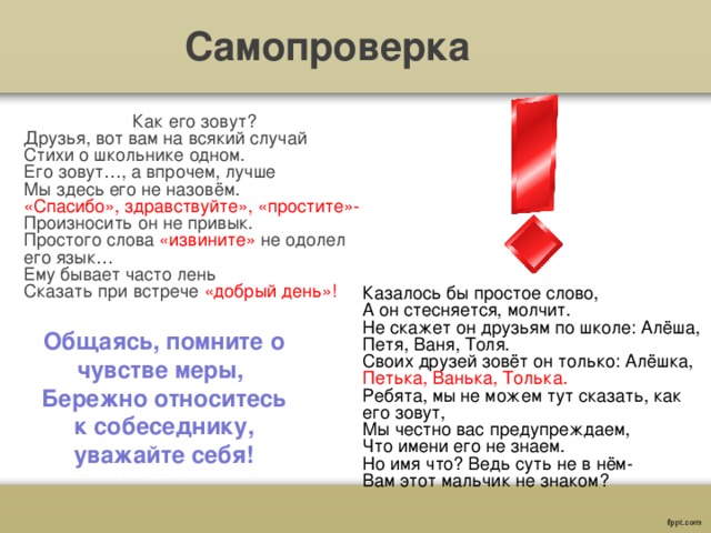 Самопроверка Как его зовут? Друзья, вот вам на всякий случай Стихи о школьнике одном. Его зовут…, а впрочем, лучше Мы здесь его не назовём. «Спасибо», здравствуйте», «простите»- Произносить он не привык. Простого слова «извините» не одолел его язык… Ему бывает часто лень Сказать при встрече «добрый день»! Казалось бы простое слово, А он стесняется, молчит. Не скажет он друзьям по школе: Алёша, Петя, Ваня, Толя. Своих друзей зовёт он только: Алёшка, Петька, Ванька, Толька. Ребята, мы не можем тут сказать, как его зовут, Мы честно вас предупреждаем, Что имени его не знаем. Но имя что? Ведь суть не в нём- Вам этот мальчик не знаком? Общаясь, помните о чувстве меры, Бережно относитесь к собеседнику, уважайте себя! 