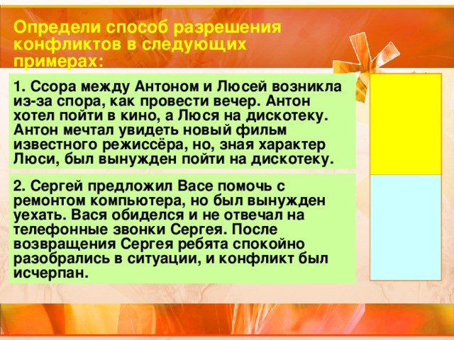 Определи способ разрешения конфликтов в следующих примерах: 1. Ссора между Антоном и Люсей возникла из-за спора, как провести вечер. Антон хотел пойти в кино, а Люся на дискотеку. Антон мечтал увидеть новый фильм известного режиссёра, но, зная характер Люси, был вынужден пойти на дискотеку. 2. Сергей предложил Васе помочь с ремонтом компьютера, но был вынужден уехать. Вася обиделся и не отвечал на телефонные звонки Сергея. После возвращения Сергея ребята спокойно разобрались в ситуации, и конфликт был исчерпан. 