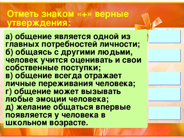 Отметь знаком «+» верные утверждения: а) общение является одной из главных потребностей личности; б) общаясь с другими людьми, человек учится оценивать и свои собственные поступки; в) общение всегда отражает личные переживания человека; г) общение может вызывать любые эмоции человека; д) желание общаться впервые появляется у человека в школьном возрасте.      